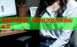 海角封神视频：畅享社区互动与精彩内容