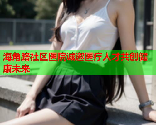 海角路社区医院诚邀医疗人才共创健康未来  第2张