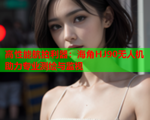 高性能航拍利器:海角HJ90无人机助力专业测绘与监视 第1张 高性能航拍利器:海角HJ90无人机助力专业测绘与监视 第1张